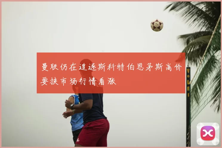 曼联仍在追逐斯科特伯恩茅斯高价要挟市场行情看涨