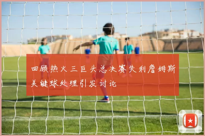 回顾热火三巨头总决赛失利詹姆斯关键球处理引发讨论