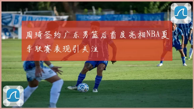 周琦签约广东男篮后首度亮相NBA夏季联赛表现引关注