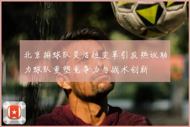 北京排球队灵活性变革引发热议助力球队重塑竞争力与战术创新