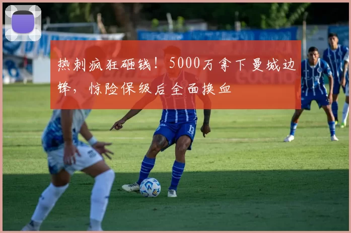 热刺疯狂砸钱!5000万拿下曼城边锋,惊险保级后全面换血