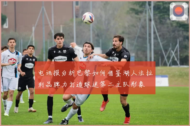 电讯报分析巴黎如何借鉴湖人法拉利品牌力打造球迷第二主队形象