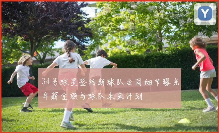 34号球星签约新球队合同细节曝光年薪金额与球队未来计划
