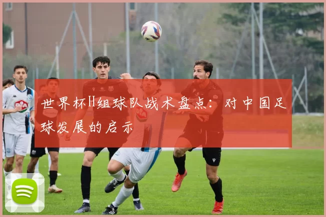 世界杯H组球队战术盘点：对中国足球发展的启示