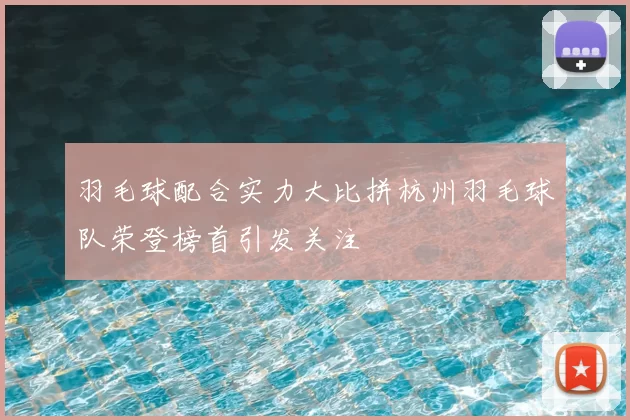 羽毛球配合实力大比拼杭州羽毛球队荣登榜首引发关注