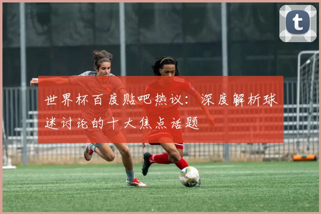 世界杯百度贴吧热议:深度解析球迷讨论的十大焦点话题