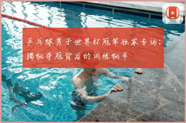 乒乓球男子世界杯冠军独家专访：揭秘夺冠背后的训练秘辛