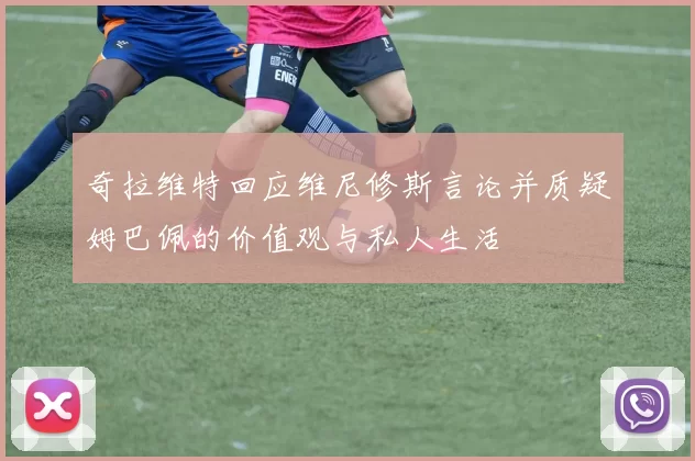 奇拉维特回应维尼修斯言论并质疑姆巴佩的价值观与私人生活