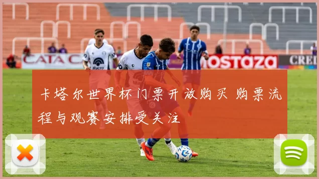 卡塔尔世界杯门票开放购买 购票流程与观赛安排受关注