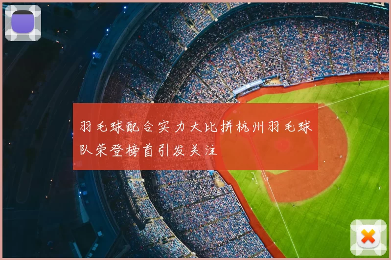 羽毛球配合实力大比拼杭州羽毛球队荣登榜首引发关注