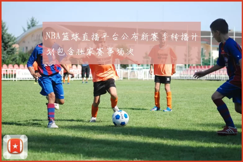 NBA篮球直播平台公布新赛季转播计划包含独家赛事场次