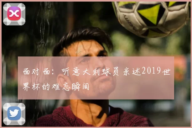 面对面:听意大利球员亲述2019世界杯的难忘瞬间