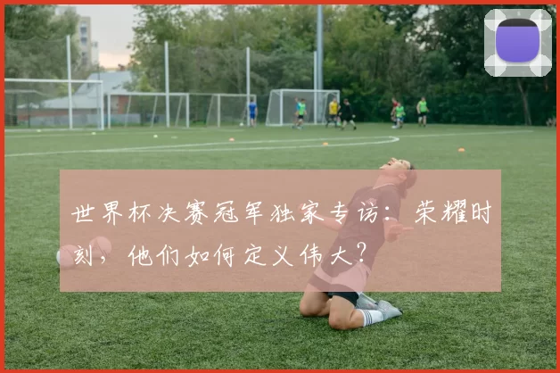 世界杯决赛冠军独家专访:荣耀时刻,他们如何定义伟大?