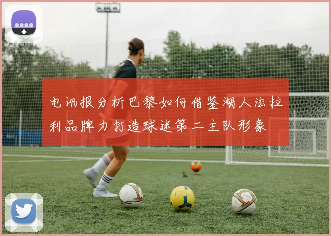 电讯报分析巴黎如何借鉴湖人法拉利品牌力打造球迷第二主队形象