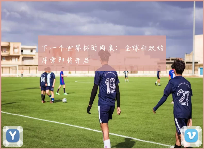 下一个世界杯时间表：全球狂欢的序章即将开启